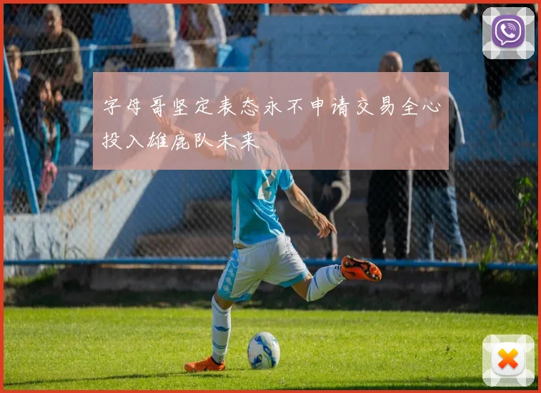 字母哥坚定表态永不申请交易全心投入雄鹿队未来