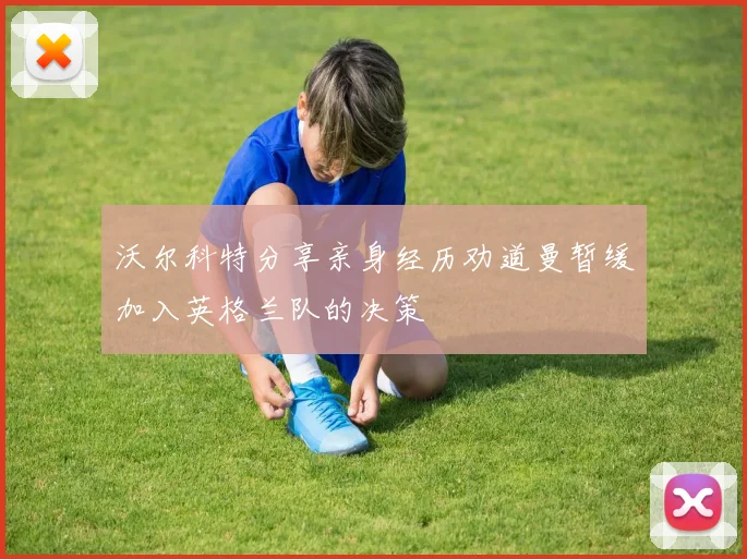 沃尔科特分享亲身经历劝道曼暂缓加入英格兰队的决策