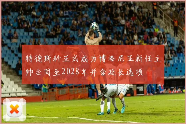 特德斯科正式成为博洛尼亚新任主帅合同至2028年并含延长选项