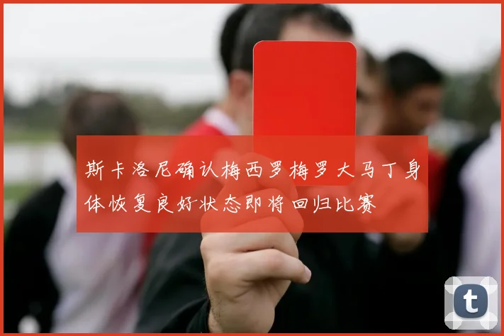 斯卡洛尼确认梅西罗梅罗大马丁身体恢复良好状态即将回归比赛